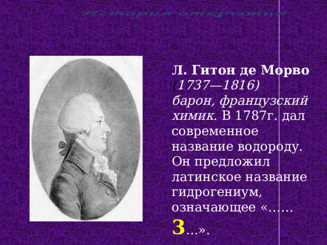 Л. Гитон де Морво ( 1737—1816) барон, французский химик . В 1787г. дал современное название водороду. Он предложил латинское название гидрогениум, означающее «…… 3 …». 