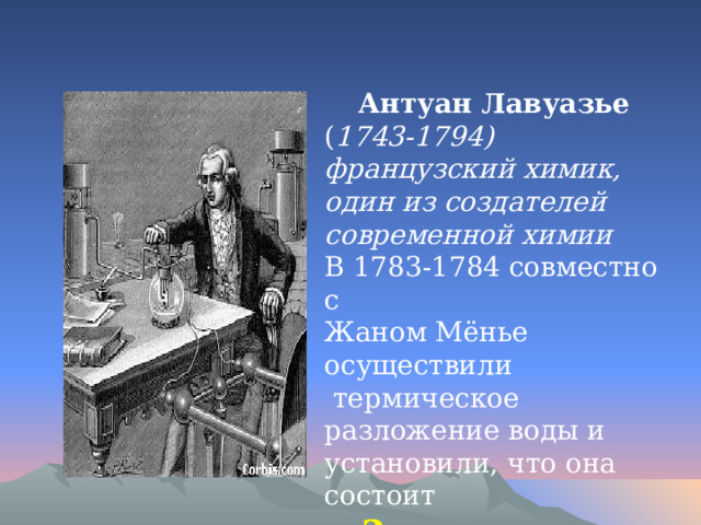  Антуан Лавуазье ( 1743-1794) французский химик, один из создателей современной химии В 1783-1784 совместно с Жаном Мёнье осуществили  термическое разложение воды и установили, что она состоит  2 - из кислорода и водорода. 