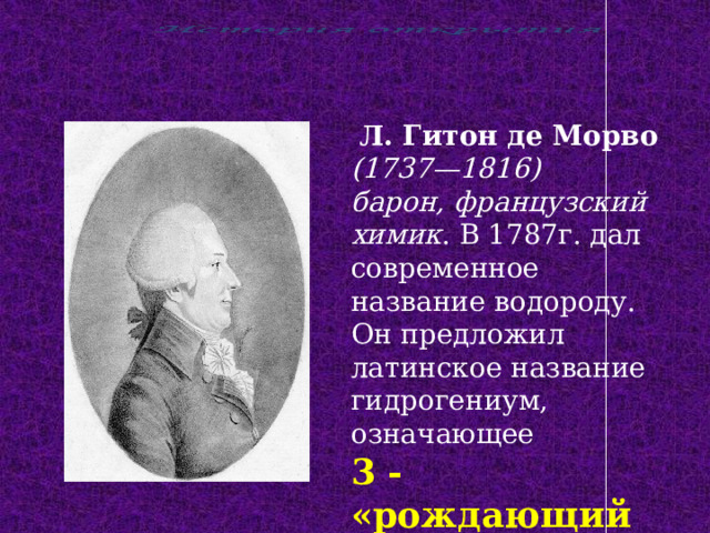 Л. Гитон де Морво (1737—1816) барон, французский химик . В 1787г. дал современное название водороду. Он предложил латинское название гидрогениум, означающее 3 - «рождающий воду» . 
