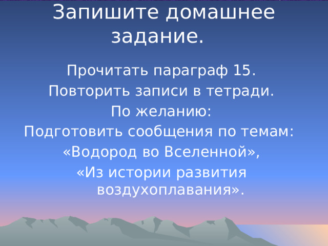 Запишите домашнее задание.   Прочитать параграф 15. Повторить записи в тетради. По желанию: Подготовить сообщения по темам: «Водород во Вселенной», «Из истории развития воздухоплавания». 