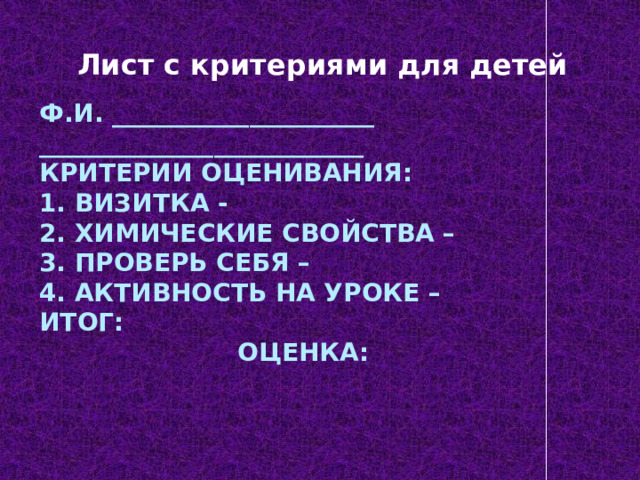 Лист с критериями для детей Ф.И. _____________________  __________________________  Критерии оценивания:  1. Визитка -  2. Химические свойства –  3. Проверь себя –  4. Активность на уроке –  Итог:  Оценка:   