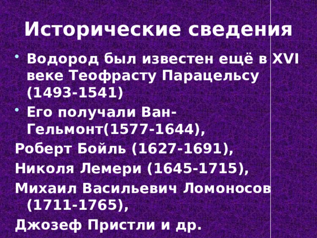 Исторические сведения Водород был известен ещё в XVI веке Теофрасту Парацельсу (1493-1541) Его получали Ван-Гельмонт(1577-1644), Роберт Бойль (1627-1691), Николя Лемери (1645-1715), Михаил Васильевич Ломоносов (1711-1765), Джозеф Пристли и др. 