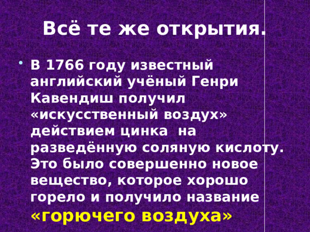 Всё те же открытия. В 1766 году известный английский учёный Генри Кавендиш получил «искусственный воздух» действием цинка на разведённую соляную кислоту. Это было совершенно новое вещество, которое хорошо горело и получило название «горючего воздуха» 