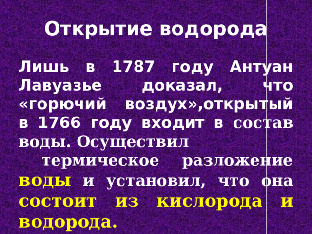 Открытие водорода Лишь в 1787 году Антуан Лавуазье доказал, что «горючий воздух»,открытый в 1766 году входит в состав воды. Осуществил  термическое разложение воды и установил, что она состоит из кислорода и водорода. 