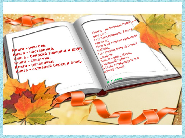 Книга – учитель,   Книга – наставница,   Книга – близкий товарищ и друг,   Книга – советчик,   Книга – разведчик,   Книга – активный борец и боец.    Книга – нетленная память и вечность,    Спутник планеты Земля, наконец.    Книга не просто красивая мебель,    Не приложение дубовых шкафов.    Книга – волшебник, умеющий небыль    В быль превращать и в основу основ.      В. Быков 
