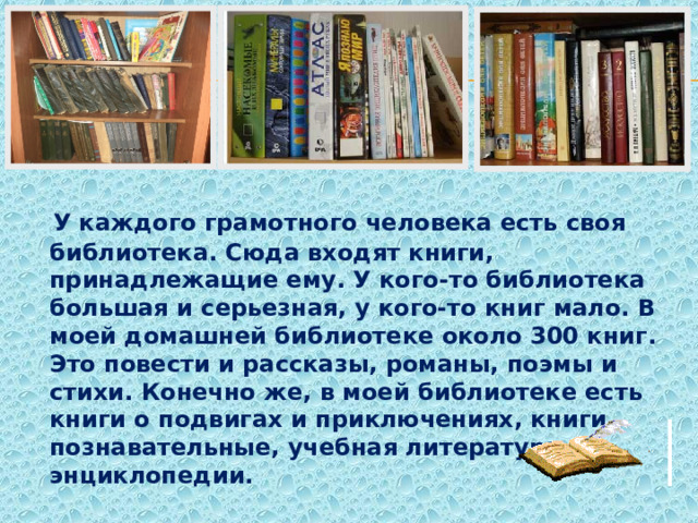  У каждого грамотного человека есть своя библиотека. Сюда входят книги, принадлежащие ему. У кого-то библиотека большая и серьезная, у кого-то книг мало. В моей домашней библиотеке около 300 книг. Это повести и рассказы, романы, поэмы и стихи. Конечно же, в моей библиотеке есть книги о подвигах и приключениях, книги познавательные, учебная литература и энциклопедии. 