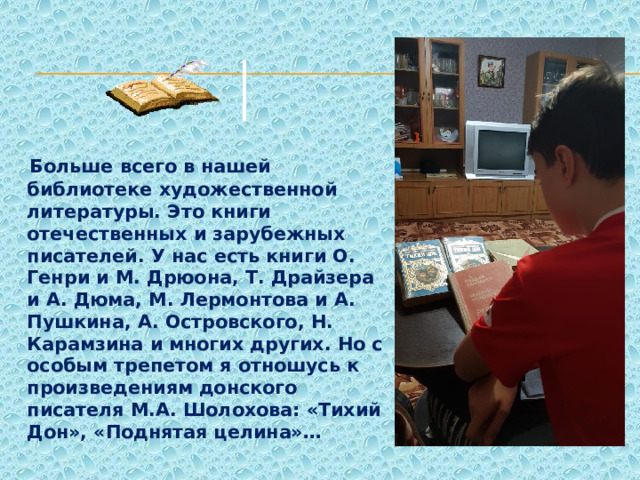  Больше всего в нашей библиотеке художественной литературы. Это книги отечественных и зарубежных писателей. У нас есть книги О. Генри и М. Дрюона, Т. Драйзера и А. Дюма, М. Лермонтова и А. Пушкина, А. Островского, Н. Карамзина и многих других. Но с особым трепетом я отношусь к произведениям донского писателя М.А. Шолохова: «Тихий Дон», «Поднятая целина»… 