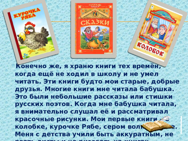  Конечно же, я храню книги тех времён, когда ещё не ходил в школу и не умел читать. Эти книги будто мои старые, добрые друзья. Многие книги мне читала бабушка. Это были небольшие рассказы или стишки русских поэтов. Когда мне бабушка читала, я внимательно слушал её и рассматривал красочные рисунки. Мои первые книги – о колобке, курочке Рябе, сером волке, репке. Меня с детства учили быть аккуратным, не рвать листы и не рисовать на книгах. 