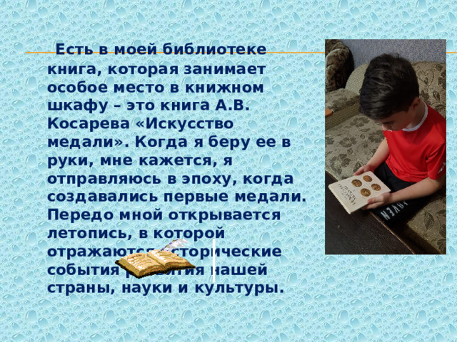  Есть в моей библиотеке книга, которая занимает особое место в книжном шкафу – это книга А.В. Косарева «Искусство медали». Когда я беру ее в руки, мне кажется, я отправляюсь в эпоху, когда создавались первые медали. Передо мной открывается летопись, в которой отражаются исторические события развития нашей страны, науки и культуры. 