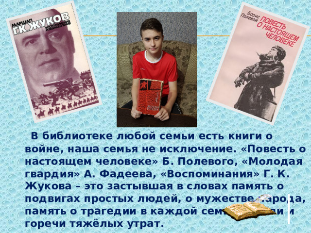  В библиотеке любой семьи есть книги о войне, наша семья не исключение. «Повесть о настоящем человеке» Б. Полевого, «Молодая гвардия» А. Фадеева, «Воспоминания» Г. К. Жукова – это застывшая в словах память о подвигах простых людей, о мужестве народа, память о трагедии в каждой семье, о боли и горечи тяжёлых утрат. 