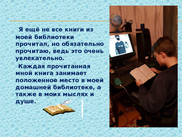  Я ещё не все книги из моей библиотеки прочитал, но обязательно прочитаю, ведь это очень увлекательно.  Каждая прочитанная мной книга занимает положенное место в моей домашней библиотеке, а также в моих мыслях и душе.   