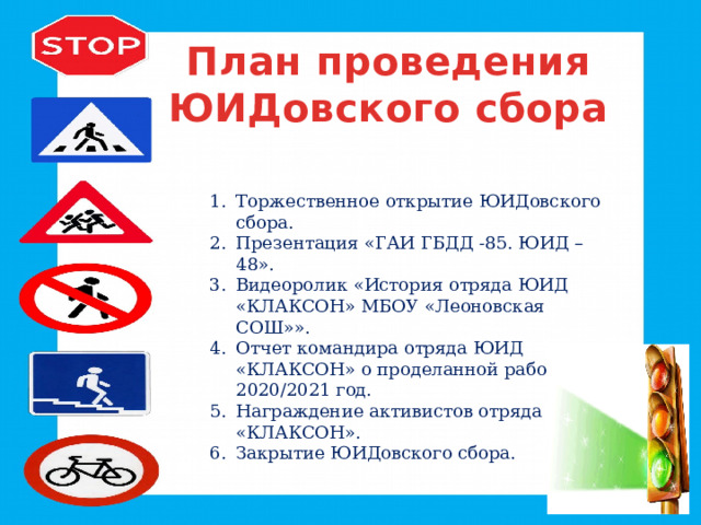 План проведения ЮИДовского сбора Торжественное открытие ЮИДовского сбора. Презентация «ГАИ ГБДД -85. ЮИД – 48». Видеоролик «История отряда ЮИД «КЛАКСОН» МБОУ «Леоновская СОШ»». Отчет командира отряда ЮИД «КЛАКСОН» о проделанной работе за 2020/2021 год. Награждение активистов отряда ЮИД «КЛАКСОН». Закрытие ЮИДовского сбора. 