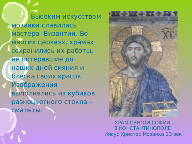   Высоким искусством мозаики славились мастера Византии. Во многих церквях, храмах сохранились их работы, не потерявшие до наших дней сияния и блеска своих красок. Изображения выполнялись из кубиков разноцветного стекла – смальты. ХРАМ СВЯТОЙ СОФИИ В КОНСТАНТИНОПОЛЕ Иисус Христос Мозаика 13 век 
