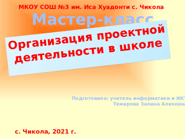 Организация проектной деятельности в школе  МКОУ СОШ №3 им. Иса Хуадонти с. Чикола Мастер-класс Подготовила: учитель информатики и ИКТ Темирова Залина Аликовна с. Чикола, 2021 г. 