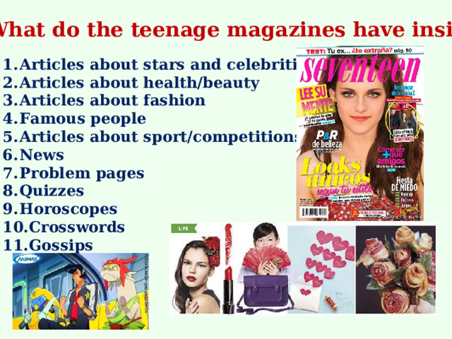 What do the teenage magazines have inside? Articles about stars and celebrities Articles about health/beauty Articles about fashion Famous people Articles about sport/competitions News Problem pages Quizzes Horoscopes Crosswords Gossips  