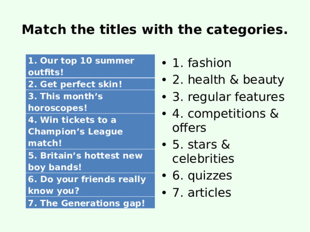 Match the titles with the categories. 1. fashion 2. health & beauty 3. regular features 4. competitions & offers 5. stars & celebrities 6. quizzes 7. articles 1. Our top 10 summer outfits! 2. Get perfect skin ! 3. This month’s horoscopes! 4. Win tickets to a Champion’s League match! 5. Britain’s hottest new boy bands! 6. Do your friends really know you? 7. The Generations gap! 
