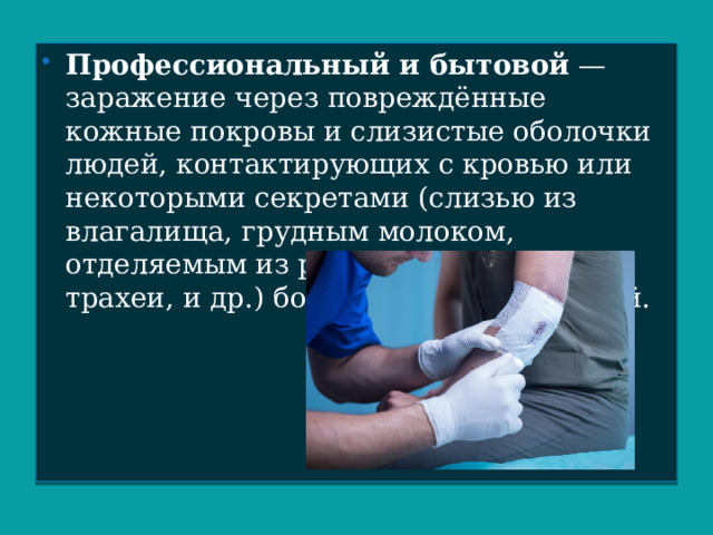 Профессиональный и бытовой  — заражение через повреждённые кожные покровы и слизистые оболочки людей, контактирующих с кровью или некоторыми секретами (слизью из влагалища, грудным молоком, отделяемым из ран, содержимым трахеи, и др.) больных ВИЧ-инфекцией. 