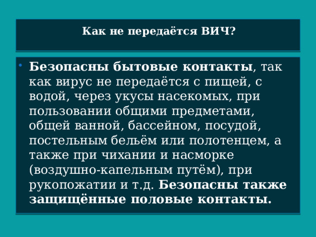 Как не передаётся ВИЧ?   Безопасны бытовые контакты , так как вирус не передаётся с пищей, с водой, через укусы насекомых, при пользовании общими предметами, общей ванной, бассейном, посудой, постельным бельём или полотенцем, а также при чихании и насморке (воздушно-капельным путём), при рукопожатии и т.д. Безопасны также защищённые половые контакты.  