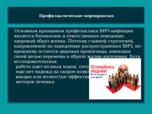 Профилактические мероприятия    Основным принципом профилактики ВИЧ-инфекции является безопасное и ответственное поведение, здоровый образ жизни. Поэтому главной стратегией, направленной на замедление распространения ВИЧ, по-прежнему остается широкая пропаганда, имеющая своей целью перемены в образе жизни населения. Хотя исследовательская  работа идет полным ходом, сегодня  еще нет надежд на скорое появление  вакцин или полностью эффективных  методов лечения. 