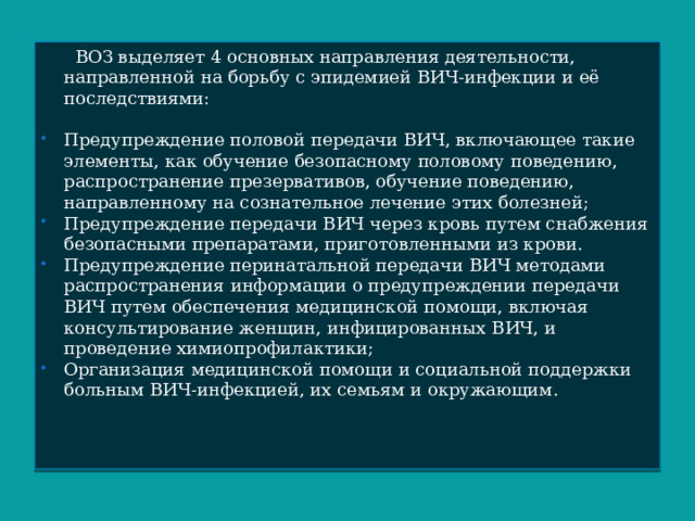  ВОЗ выделяет 4 основных направления деятельности, направленной на борьбу с эпидемией ВИЧ-инфекции и её последствиями: Предупреждение половой передачи ВИЧ, включающее такие элементы, как обучение безопасному половому поведению, распространение презервативов, обучение поведению, направленному на сознательное лечение этих болезней; Предупреждение передачи ВИЧ через кровь путем снабжения безопасными препаратами, приготовленными из крови. Предупреждение перинатальной передачи ВИЧ методами распространения информации о предупреждении передачи ВИЧ путем обеспечения медицинской помощи, включая консультирование женщин, инфицированных ВИЧ, и проведение химиопрофилактики; Организация медицинской помощи и социальной поддержки больным ВИЧ-инфекцией, их семьям и окружающим. 