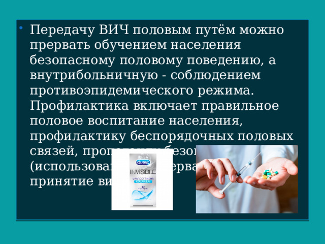 Передачу ВИЧ половым путём можно прервать обучением населения безопасному половому поведению, а внутрибольничную - соблюдением противоэпидемического режима. Профилактика включает правильное половое воспитание населения, профилактику беспорядочных половых связей, пропаганду безопасного секса (использование презервативов) и принятие витаминов. 