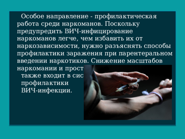  Особое направление - профилактическая работа среди наркоманов. Поскольку предупредить ВИЧ-инфицирование наркоманов легче, чем избавить их от наркозависимости, нужно разъяснять способы профилактики заражения при парентеральном введении наркотиков. Снижение масштабов наркомании и проституции  также входит в систему  профилактики  ВИЧ-инфекции. 