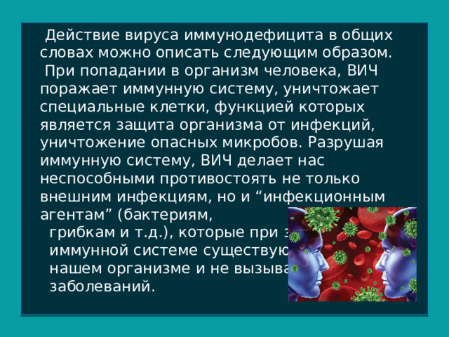  Действие вируса иммунодефицита в общих словах можно описать следующим образом.  При попадании в организм человека, ВИЧ поражает иммунную систему, уничтожает специальные клетки, функцией которых является защита организма от инфекций, уничтожение опасных микробов. Разрушая иммунную систему, ВИЧ делает нас неспособными противостоять не только внешним инфекциям, но и “инфекционным агентам” (бактериям,  грибкам и т.д.), которые при здоровой  иммунной системе существуют в  нашем организме и не вызывают  заболеваний. 