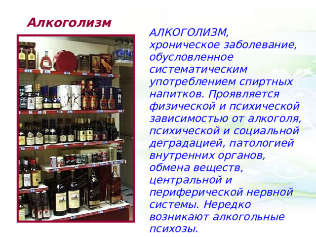 Алкоголизм АЛКОГОЛИЗМ, хроническое заболевание, обусловленное систематическим употреблением спиртных напитков. Проявляется физической и психической зависимостью от алкоголя, психической и социальной деградацией, патологией внутренних органов, обмена веществ, центральной и периферической нервной системы. Нередко возникают алкогольные психозы. 