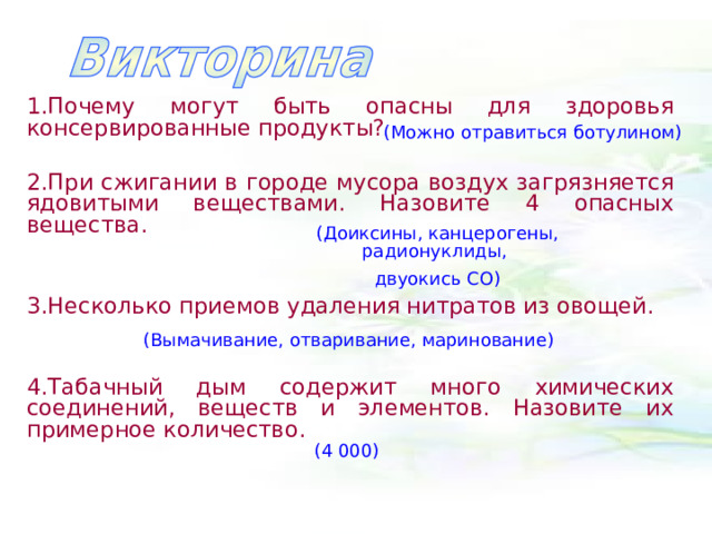 1.Почему могут быть опасны для здоровья консервированные продукты?  2.При сжигании в городе мусора воздух загрязняется ядовитыми веществами. Назовите 4 опасных вещества.  3.Несколько приемов удаления нитратов из овощей.  4.Табачный дым содержит много химических соединений, веществ и элементов. Назовите их примерное количество.  (Можно отравиться ботулином) (Доиксины, канцерогены, радионуклиды, двуокись СО) (Вымачивание, отваривание, маринование) (4 000) 