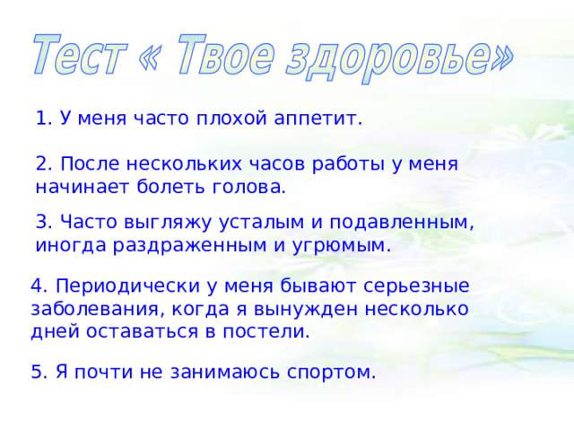 1. У меня часто плохой аппетит. 2. После нескольких часов работы у меня начинает болеть голова. 3. Часто выгляжу усталым и подавленным, иногда раздраженным и угрюмым. 4. Периодически у меня бывают серьезные заболевания, когда я вынужден несколько дней оставаться в постели. 5. Я почти не занимаюсь спортом. 