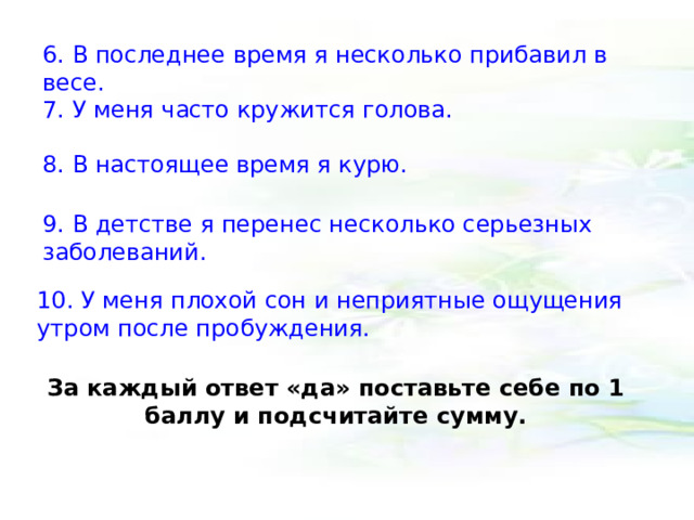 6. В последнее время я несколько прибавил в весе. 7. У меня часто кружится голова. 8. В настоящее время я курю. 9. В детстве я перенес несколько серьезных заболеваний. 10. У меня плохой сон и неприятные ощущения утром после пробуждения. За каждый ответ «да» поставьте себе по 1 баллу и подсчитайте сумму. 
