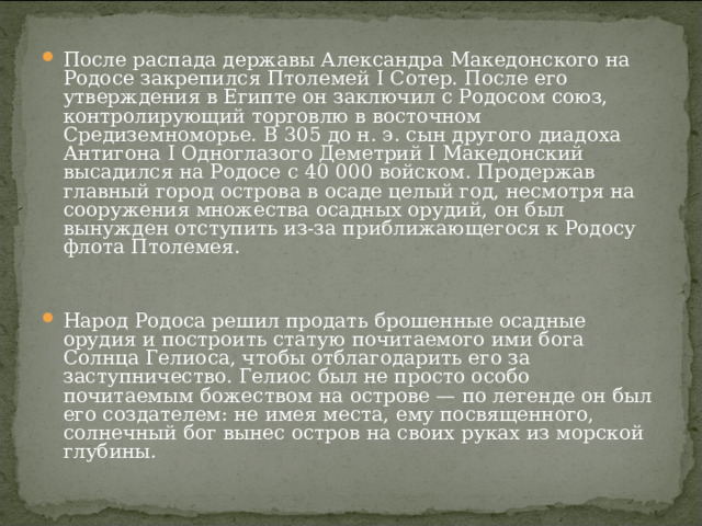 После распада державы Александра Македонского на Родосе закрепился Птолемей I Сотер. После его утверждения в Египте он заключил с Родосом союз, контролирующий торговлю в восточном Средиземноморье. В 305 до н. э. сын другого диадоха Антигона I Одноглазого Деметрий I Македонский высадился на Родосе с 40 000 войском. Продержав главный город острова в осаде целый год, несмотря на сооружения множества осадных орудий, он был вынужден отступить из-за приближающегося к Родосу флота Птолемея.   Народ Родоса решил продать брошенные осадные орудия и построить статую почитаемого ими бога Солнца Гелиоса, чтобы отблагодарить его за заступничество. Гелиос был не просто особо почитаемым божеством на острове — по легенде он был его создателем: не имея места, ему посвященного, солнечный бог вынес остров на своих руках из морской глубины. 