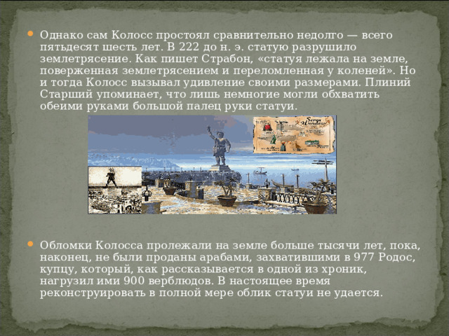 Однако сам Колосс простоял сравнительно недолго — всего пятьдесят шесть лет. В 222 до н. э. статую разрушило землетрясение. Как пишет Страбон, «статуя лежала на земле, поверженная землетрясением и переломленная у коленей». Но и тогда Колосс вызывал удивление своими размерами. Плиний Старший упоминает, что лишь немногие могли обхватить обеими руками большой палец руки статуи.         Обломки Колосса пролежали на земле больше тысячи лет, пока, наконец, не были проданы арабами, захватившими в 977 Родос, купцу, который, как рассказывается в одной из хроник, нагрузил ими 900 верблюдов. В настоящее время реконструировать в полной мере облик статуи не удается. 