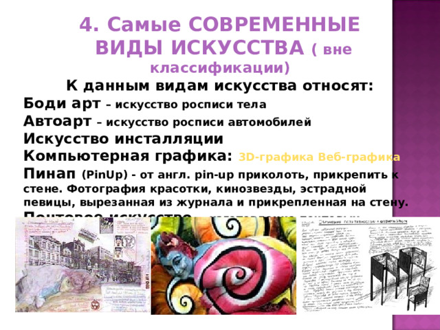 4. Самые СОВРЕМЕННЫЕ  ВИДЫ ИСКУССТВА ( вне классификации) К данным видам искусства относят: Боди арт – искусство росписи тела Автоарт – искусство росписи автомобилей Искусство инсталляции Компьютерная графика: 3D-графика  Веб-графика Пинап (PinUp) - от англ. pin-up приколоть, прикрепить к стене. Фотография красотки, кинозвезды, эстрадной певицы, вырезанная из журнала и прикрепленная на стену. Почтовое искусство - изготовление почтовых открыток 