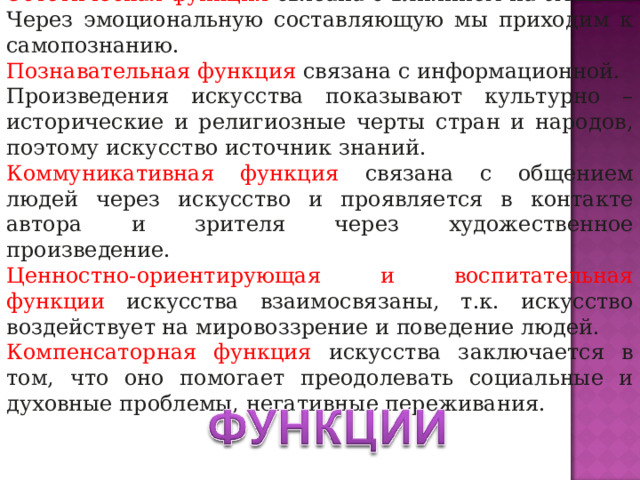 Эстетическая функция связана с влиянием на эмоции. Через эмоциональную составляющую мы приходим к самопознанию. Познавательная функция связана с информационной. Произведения искусства показывают культурно – исторические и религиозные черты стран и народов, поэтому искусство источник знаний. Коммуникативная функция связана с общением людей через искусство и проявляется в контакте автора и зрителя через художественное произведение. Ценностно-ориентирующая и воспитательная функции искусства взаимосвязаны, т.к. искусство воздействует на мировоззрение и поведение людей. Компенсаторная функция искусства заключается в том, что оно помогает преодолевать социальные и духовные проблемы, негативные переживания. 