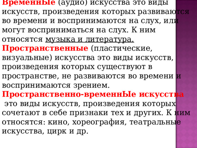 ВИДЫ ВременнЫе (аудио) искусства это виды искусств, произведения которых развиваются во времени и воспринимаются на слух, или могут восприниматься на слух. К ним относятся музыка и литература. Пространственные (пластические, визуальные) искусства это виды искусств, произведения которых существуют в пространстве, не развиваются во времени и воспринимаются зрением. Пространственно-временнЫе искусства  это виды искусств, произведения которых сочетают в себе признаки тех и других. К ним относятся: кино, хореография, театральные искусства, цирк и др. 