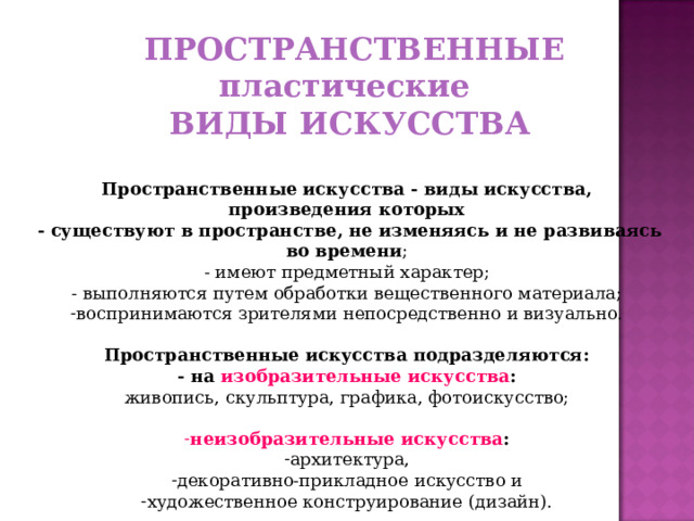  ПРОСТРАНСТВЕННЫЕ пластические ВИДЫ ИСКУССТВА  Пространственные искусства - виды искусства, произведения которых  - существуют в пространстве, не изменяясь и не развиваясь во времени ;  - имеют предметный характер;  - выполняются путем обработки вещественного материала; воспринимаются зрителями непосредственно и визуально.  Пространственные искусства подразделяются:  - на изобразительные искусства :  живопись, скульптура, графика, фотоискусство;   неизобразительные искусства :  архитектура, декоративно-прикладное искусство и художественное конструирование (дизайн). 