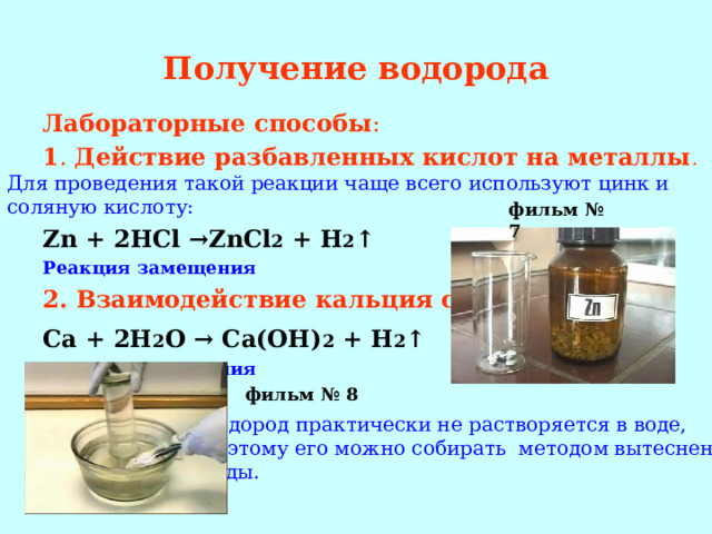 Получение водорода Лабораторные способы : 1 . Действие разбавленных кислот на металлы . Для проведения такой реакции чаще всего используют цинк и соляную кислоту: Zn + 2HCl →ZnCl 2 + H 2 ↑ Реакция замещения 2. Взаимодействие кальция с водой: Ca + 2H 2 O → Ca(OH) 2 + H 2 ↑  Реакция замещения  фильм № 7 фильм № 8 Водород практически не растворяется в воде, поэтому его можно собирать методом вытеснения воды. 