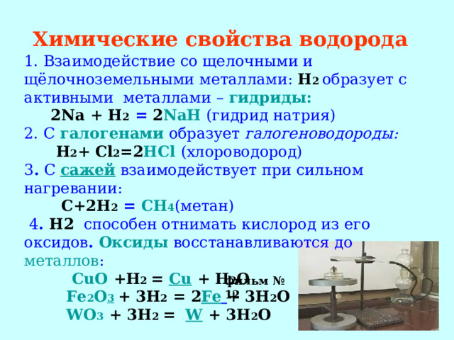 Химические свойства водорода  1. Взаимодействие со щелочными и щёлочноземельными металлами: H 2  образует с активными металлами – гидриды:  2 Na + H 2 = 2 NaH (гидрид натрия) 2. С галогенами  образует галогеноводороды:   H 2 + Cl 2 =2 HCl (хлороводород) 3 . С сажей взаимодействует при сильном нагревании:  C +2 H 2  =  CH 4 (метан)  4 . H2 способен отнимать кислород из его оксидов . Оксиды  восстанавливаются до металлов :  CuO  +H 2  =  Cu  + H 2 O  Fe 2 O 3  + 3H 2  =  2 Fe  + 3H 2 O  WO 3  + 3H 2  =  W  + 3H 2 O   фильм № 12 