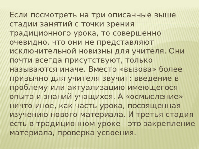  Если посмотреть на три описанные выше стадии занятий с точки зрения традиционного урока, то совершенно очевидно, что они не представляют исключительной новизны для учителя. Они почти всегда присутствуют, только называются иначе. Вместо «вызова» более привычно для учителя звучит: введение в проблему или актуализацию имеющегося опыта и знаний учащихся. А «осмысление» ничто иное, как часть урока, посвященная изучению нового материала. И третья стадия есть в традиционном уроке - это закрепление материала, проверка усвоения. 