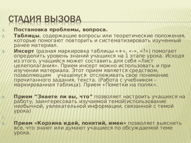 Постановка проблемы, вопроса. Таблицы , содержащие вопросы или теоретические положения, которые помогают повторить и систематизировать изученный ранее материал. Инсерт (разная маркировка таблицы «+», «-», «?») помогает определить уровень знаний учащихся на 1 этапе урока. Исходя из этого, учащийся может составить для себя «Лист целеполагания». Прием инсерт можно использовать и при изучении материала. Этот прием является средством, позволяющим    учащемуся отслеживать свое понимание прочитанного задания, текста. (Работа с учебником – маркированная таблица). Прием «Пометки на полях».  Прием “Знаете ли вы, что” позволяет настроить учащихся на работу, заинтересовать изучаемой темой(использование необычной, увлекательной информации, связанной с темой урока) . Прием «Корзина идей, понятий, имен» позволяет выяснить все, что знают или думают учащиеся по обсуждаемой теме урока. 