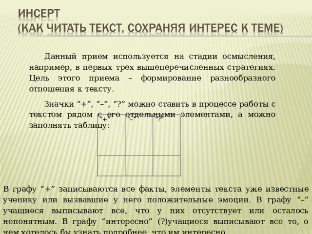 Данный прием используется на стадии осмысления, например, в первых трех вышеперечисленных стратегиях. Цель этого приема – формирование разнообразного отношения к тексту. Значки “+”, “–”, “?” можно ставить в процессе работы с текстом рядом с его отдельными элементами, а можно заполнять таблицу: “ +”   “–” “ ?”     В графу “+” записываются все факты, элементы текста уже известные ученику или вызвавшие у него положительные эмоции. В графу “–” учащиеся выписывают все, что у них отсутствует или осталось непонятным. В графу “интересно” (?)учащиеся выписывают все то, о чем хотелось бы узнать подробнее, что им интересно. 