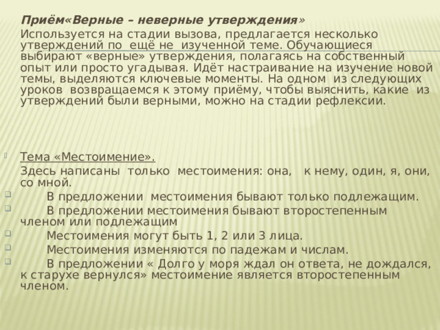  Приём«Верные – неверные утверждения »  Используется на стадии вызова, предлагается несколько утверждений по  ещё не  изученной теме. Обучающиеся выбирают «верные» утверждения, полагаясь на собственный опыт или просто угадывая. Идёт настраивание на изучение новой темы, выделяются ключевые моменты. На одном  из следующих уроков  возвращаемся к этому приёму, чтобы выяснить, какие  из утверждений были верными, можно на стадии рефлексии.   Тема «Местоимение».  Здесь написаны  только  местоимения: она,   к нему, один, я, они, со мной.  В предложении  местоимения бывают только подлежащим.  В предложении местоимения бывают второстепенным членом или подлежащим  Местоимения могут быть 1, 2 или 3 лица.  Местоимения изменяются по падежам и числам.  В предложении « Долго у моря ждал он ответа, не дождался, к старухе вернулся» местоимение является второстепенным членом.   