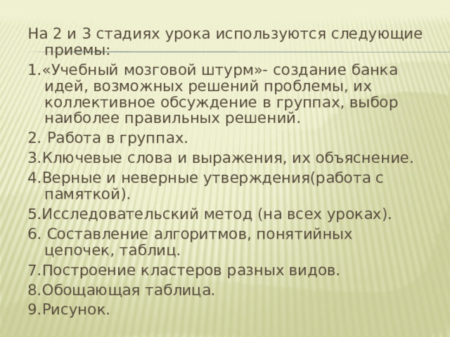 На 2 и 3 стадиях урока используются следующие приемы: 1.«Учебный мозговой штурм»- создание банка идей, возможных решений проблемы, их коллективное обсуждение в группах, выбор наиболее правильных решений. 2. Работа в группах. 3.Ключевые слова и выражения, их объяснение. 4.Верные и неверные утверждения(работа с памяткой). 5.Исследовательский метод (на всех уроках). 6. Составление алгоритмов, понятийных цепочек, таблиц. 7.Построение кластеров разных видов. 8.Обощающая таблица. 9.Рисунок. 