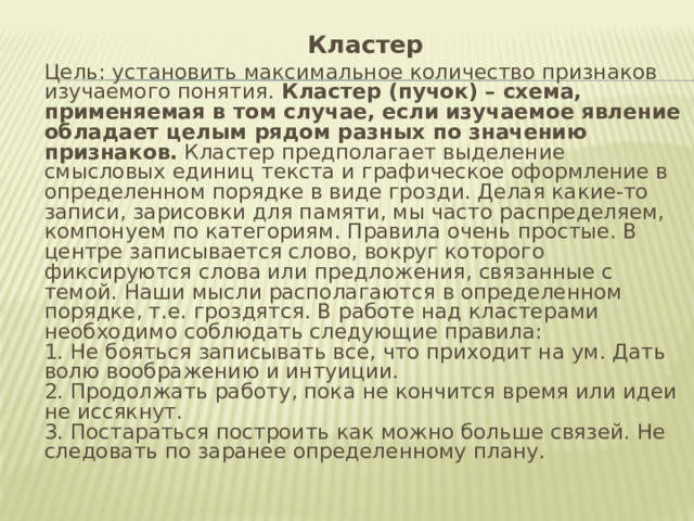  Кластер  Цель: установить максимальное количество признаков изучаемого понятия. Кластер (пучок) – схема, применяемая в том случае, если изучаемое явление обладает целым рядом разных по значению признаков. Кластер предполагает выделение смысловых единиц текста и графическое оформление в определенном порядке в виде грозди. Делая какие-то записи, зарисовки для памяти, мы часто распределяем, компонуем по категориям. Правила очень простые. В центре записывается слово, вокруг которого фиксируются слова или предложения, связанные с темой. Наши мысли располагаются в определенном порядке, т.е. гроздятся. В работе над кластерами необходимо соблюдать следующие правила:  1. Не бояться записывать все, что приходит на ум. Дать волю воображению и интуиции.  2. Продолжать работу, пока не кончится время или идеи не иссякнут.  3. Постараться построить как можно больше связей. Не следовать по заранее определенному плану. 