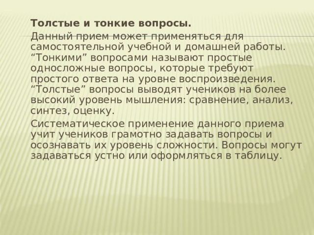  Толстые и тонкие вопросы.  Данный прием может применяться для самостоятельной учебной и домашней работы. “Тонкими” вопросами называют простые односложные вопросы, которые требуют простого ответа на уровне воспроизведения. “Толстые” вопросы выводят учеников на более высокий уровень мышления: сравнение, анализ, синтез, оценку.  Систематическое применение данного приема учит учеников грамотно задавать вопросы и осознавать их уровень сложности. Вопросы могут задаваться устно или оформляться в таблицу. 