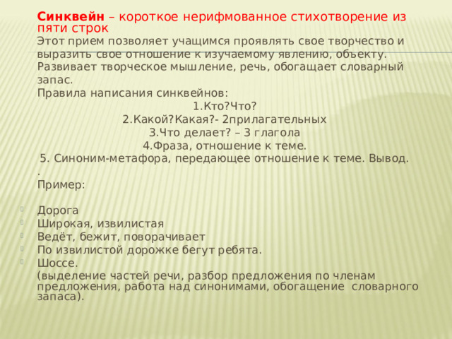  Синквейн  – короткое нерифмованное стихотворение из пяти строк  Этот прием позволяет учащимся проявлять свое творчество и выразить свое отношение к изучаемому явлению, объекту. Развивает творческое мышление, речь, обогащает словарный запас.  Правила написания синквейнов: 1.Кто?Что? 2.Какой?Какая?- 2прилагательных 3.Что делает? – 3 глагола 4.Фраза, отношение к теме. 5. Синоним-метафора, передающее отношение к теме. Вывод.  .  Пример: Дорога Широкая, извилистая Ведёт, бежит, поворачивает По извилистой дорожке бегут ребята. Шоссе.  (выделение частей речи, разбор предложения по членам предложения, работа над синонимами, обогащение  словарного запаса).   