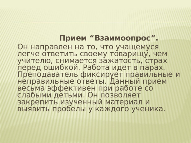       Прием “Взаимоопрос”.  Он направлен на то, что учащемуся легче ответить своему товарищу, чем учителю, снимается зажатость, страх перед ошибкой. Работа идет в парах. Преподаватель фиксирует правильные и неправильные ответы. Данный прием весьма эффективен при работе со слабыми детьми. Он позволяет закрепить изученный материал и выявить пробелы у каждого ученика.  