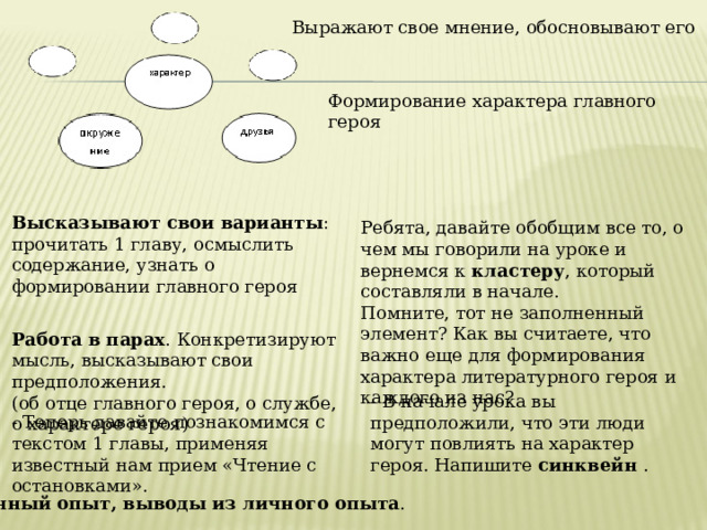 Выражают свое мнение, обосновывают его Формирование характера главного героя   Высказывают свои варианты : прочитать 1 главу, осмыслить содержание, узнать о формировании главного героя    Работа в парах . Конкретизируют мысль, высказывают свои предположения. (об отце главного героя, о службе, о характере героя) Ребята, давайте обобщим все то, о чем мы говорили на уроке и вернемся к кластеру , который составляли в начале. Помните, тот не заполненный элемент? Как вы считаете, что важно еще для формирования характера литературного героя и каждого из нас? - В начале урока вы предположили, что эти люди могут повлиять на характер героя. Напишите синквейн . - Теперь давайте познакомимся с текстом 1 главы, применяя известный нам прием «Чтение с остановками». Личный опыт, выводы из личного опыта . 