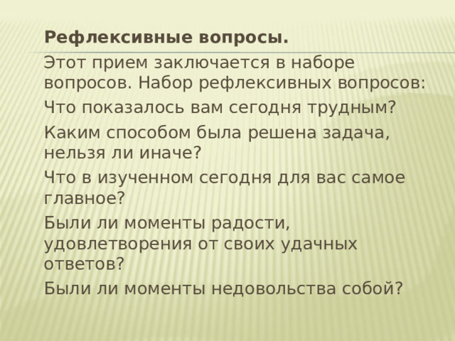  Рефлексивные вопросы.  Этот прием заключается в наборе вопросов. Набор рефлексивных вопросов:  Что показалось вам сегодня трудным?  Каким способом была решена задача, нельзя ли иначе?  Что в изученном сегодня для вас самое главное?  Были ли моменты радости, удовлетворения от своих удачных ответов?  Были ли моменты недовольства собой? 